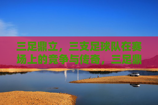 三足鼎立,三支足球队在赛场上的竞争与传奇,三足鼎立,三支足球队的赛场竞争与传奇