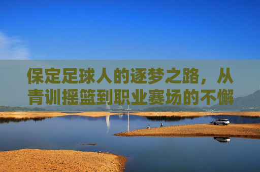 保定足球人的逐梦之路,从青训摇篮到职业赛场的不懈奋斗,保定足球人的逐梦之路,从青训摇篮到职业赛场的不懈奋斗