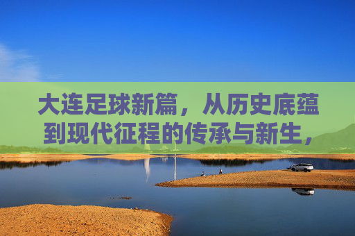 大连足球新篇，从历史底蕴到现代征程的传承与新生，大连足球新篇，从历史底蕴到现代征程的传承与新生