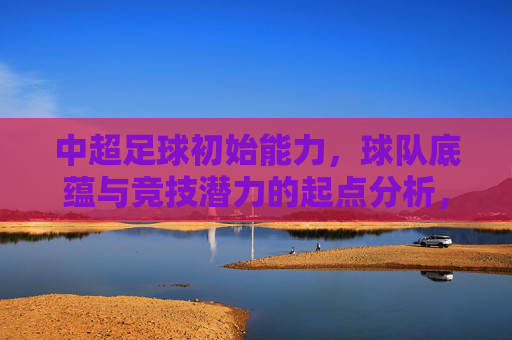 中超足球初始能力,球队底蕴与竞技潜力的起点分析,中超球队初始能力、底蕴与竞技潜力起点分析