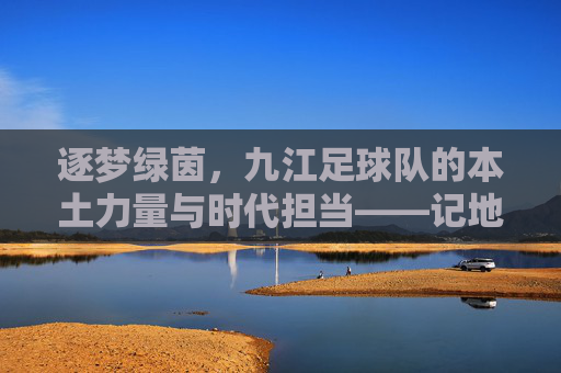 逐梦绿茵，九江足球队的本土力量与时代担当——记地方足球的奋进之路，逐梦绿茵，九江足球队的本土力量与时代担当——记地方足球的奋进之路
