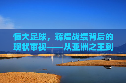 恒大足球,辉煌战绩背后的现状审视——从亚洲之王到当前挑战,恒大足球,从亚洲之王到当前挑战的辉煌战绩与现状审视