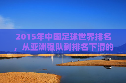 2015年中国足球世界排名，从亚洲强队到排名下滑的警示与反思，2015年中国足球世界排名，从亚洲强队到下滑的警示与反思