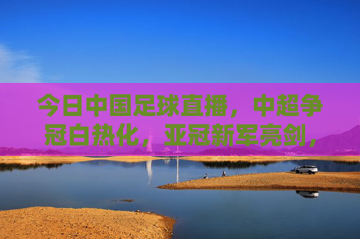 今日中国足球直播,中超争冠白热化,亚冠新军亮剑,球迷热议声浪高涨,今日中国足球直播,中超争冠白热化,亚冠新军亮剑,球迷热议声浪高涨