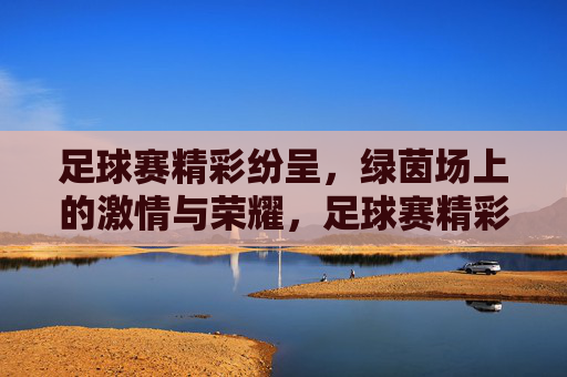 足球赛精彩纷呈，绿茵场上的激情与荣耀，足球赛精彩纷呈，绿茵场上的激情与荣耀