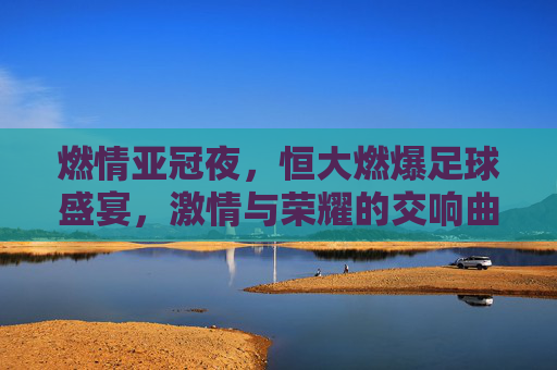 燃情亚冠夜，恒大燃爆足球盛宴，激情与荣耀的交响曲，燃情亚冠夜，恒大燃爆足球盛宴，激情与荣耀的交响曲
