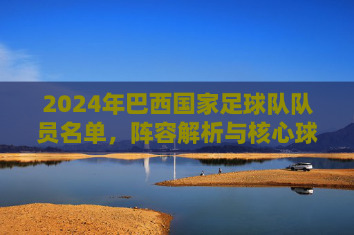 2024年巴西国家足球队队员名单，阵容解析与核心球员介绍，2024年巴西国家队名单，阵容解析与核心球员深度介绍