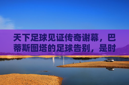 天下足球见证传奇谢幕，巴蒂斯图塔的足球告别，是时代的回响与不朽的致敬，天下足球见证传奇谢幕，巴蒂斯图塔的足球告别，是时代的回响与不朽的致敬
