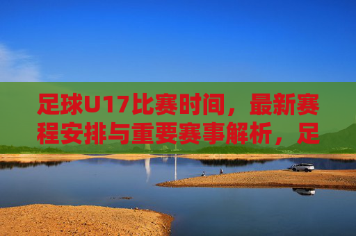 足球U17比赛时间，最新赛程安排与重要赛事解析，足球U17比赛时间、最新赛程安排与重要赛事解析