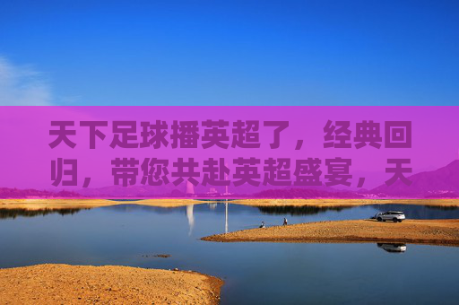 天下足球播英超了,经典回归,带您共赴英超盛宴,天下足球播英超,经典回归,共赴英超盛宴