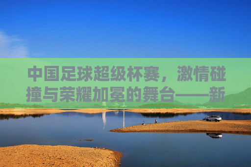 中国足球超级杯赛，激情碰撞与荣耀加冕的舞台——新篇章下的竞技魅力与时代担当，中国足球超级杯赛，激情碰撞与荣耀加冕的舞台——新篇章下的竞技魅力与时代担当