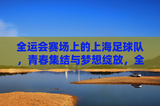 全运会赛场上的上海足球队,青春集结与梦想绽放,全运会赛场上的上海足球队,青春集结与梦想绽放
