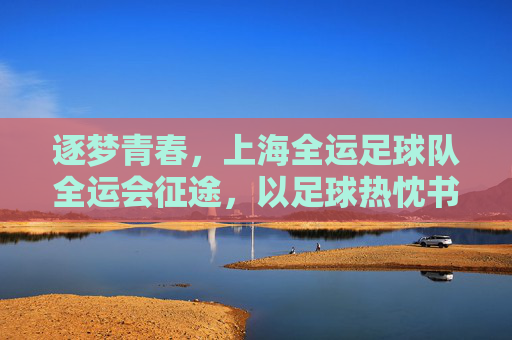 逐梦青春,上海全运足球队全运会征途,以足球热忱书写时代华章,逐梦青春,上海全运足球队全运会征途,以足球热忱书写时代华章
