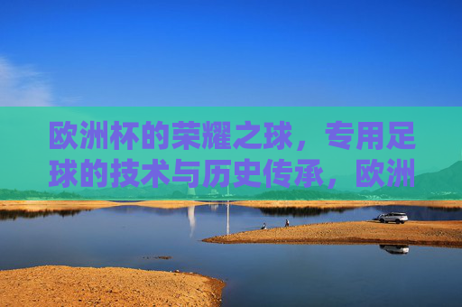 欧洲杯的荣耀之球,专用足球的技术与历史传承,欧洲杯的荣耀之球,专用足球的技术与历史传承