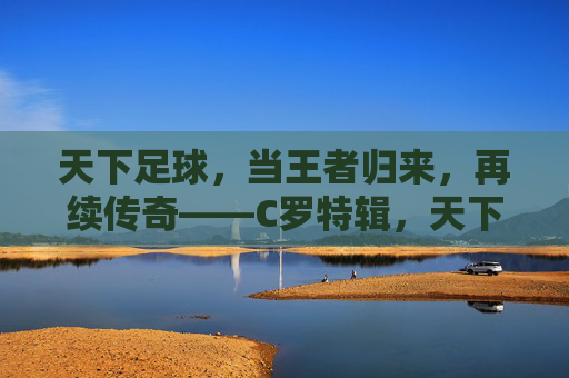 天下足球，当王者归来，再续传奇——C罗特辑，天下足球，当王者归来，再续传奇——C罗特辑