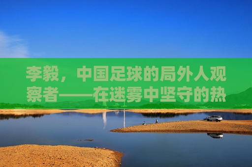 李毅，中国足球的局外人观察者——在迷雾中坚守的热爱与未竟的期盼，李毅，中国足球的局外人观察者——在迷雾中坚守的热爱与未竟的期盼