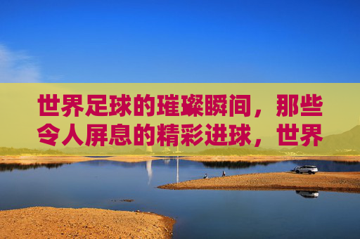 世界足球的璀璨瞬间，那些令人屏息的精彩进球，世界足球的璀璨瞬间，那些令人屏息的精彩进球