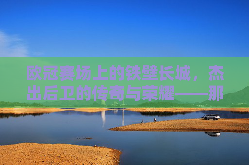 欧冠赛场上的铁壁长城，杰出后卫的传奇与荣耀——那些让防线坚不可摧的足球精英，欧冠赛场上的铁壁长城，杰出后卫的传奇与荣耀——那些让防线坚不可摧的足球精英