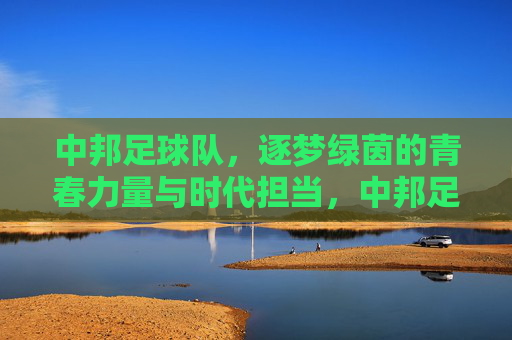 中邦足球队，逐梦绿茵的青春力量与时代担当，中邦足球队，逐梦绿茵的青春力量与时代担当