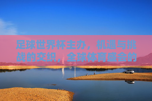 足球世界杯主办，机遇与挑战的交织，全球体育盛会的时代答卷，足球世界杯主办，机遇与挑战的交织，全球体育盛会的时代答卷
