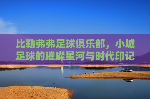 比勒弗弗足球俱乐部，小城足球的璀璨星河与时代印记，比勒弗弗足球俱乐部，小城足球的璀璨星河与时代印记