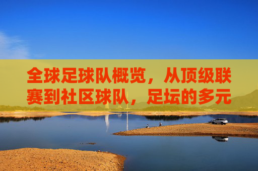 全球足球队概览，从顶级联赛到社区球队，足坛的多元面孔，全球足球队概览，从顶级联赛到社区球队，足坛的多元面孔