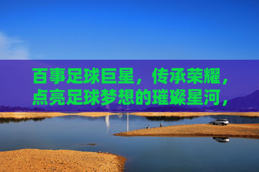 百事足球巨星,传承荣耀,点亮足球梦想的璀璨星河,百事足球巨星,传承荣耀,点亮足球梦想的璀璨星河