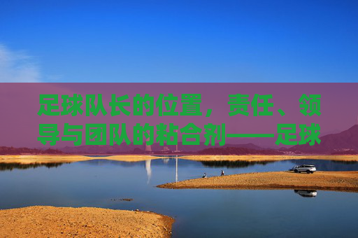 足球队长的位置，责任、领导与团队的粘合剂——足球场上不可或缺的精神核心，足球队长的角色，责任、领导与团队粘合剂——足球场上的精神核心