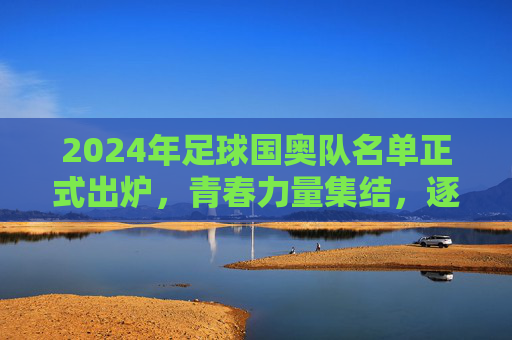 2024年足球国奥队名单正式出炉，青春力量集结，逐梦奥运赛场，2024足球国奥队名单出炉，青春力量集结逐梦奥运