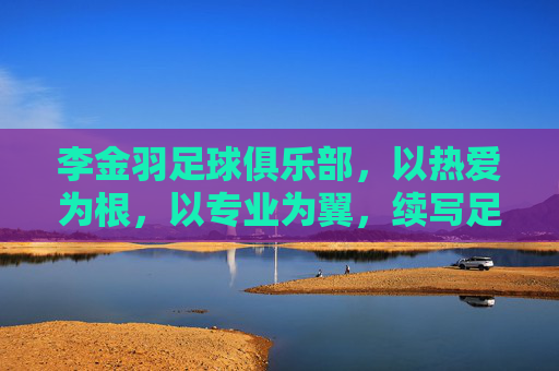 李金羽足球俱乐部，以热爱为根，以专业为翼，续写足球传承新篇章，李金羽足球俱乐部，以热爱为根，以专业为翼，续写足球传承新篇章