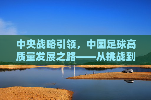 中央战略引领，中国足球高质量发展之路——从挑战到机遇的跨越，中央战略引领，中国足球高质量发展之路——从挑战到机遇的跨越