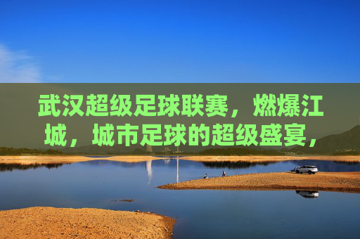 武汉超级足球联赛,燃爆江城,城市足球的超级盛宴,武汉超级足球联赛燃爆江城 城市足球的超级盛宴
