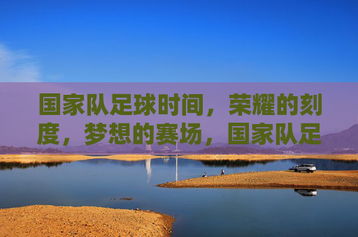 国家队足球时间,荣耀的刻度,梦想的赛场,国家队足球,荣耀的刻度,梦想的赛场