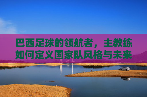 巴西足球的领航者，主教练如何定义国家队风格与未来，巴西足球的领航者，主教练如何定义国家队风格与未来