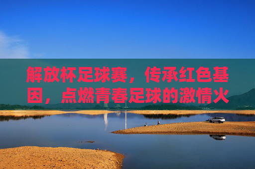 解放杯足球赛,传承红色基因,点燃青春足球的激情火种,解放杯足球赛,传承红色基因,点燃青春足球的激情火种