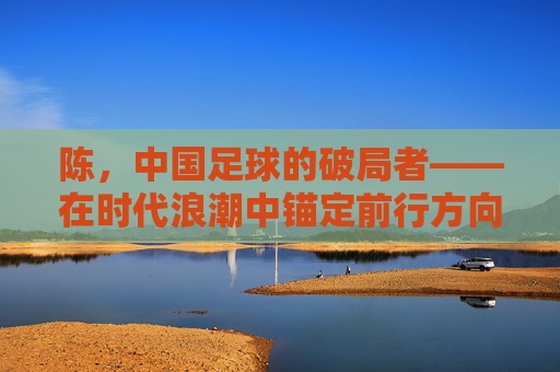 陈，中国足球的破局者——在时代浪潮中锚定前行方向，陈，中国足球的破局者——在时代浪潮中锚定前行方向