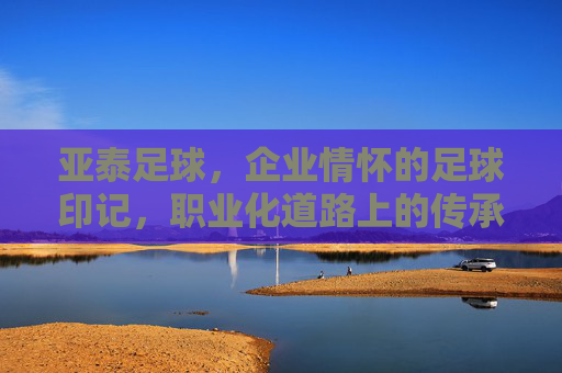 亚泰足球，企业情怀的足球印记，职业化道路上的传承与担当，亚泰足球，企业情怀的足球印记与职业化道路的传承担当