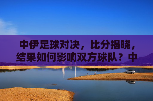 中伊足球对决,比分揭晓,结果如何影响双方球队?中伊足球对决比分揭晓,结果如何影响双方球队?