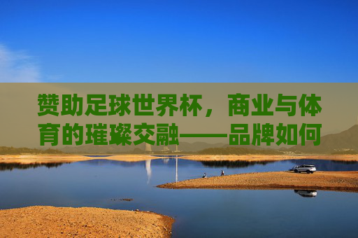 赞助足球世界杯，商业与体育的璀璨交融——品牌如何借力全球顶级赛事实现价值跃升，赞助足球世界杯，商业与体育的璀璨交融——品牌如何借力全球顶级赛事实现价值跃升