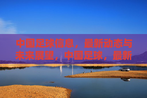 中国足球信息，最新动态与未来展望，中国足球，最新动态与未来展望