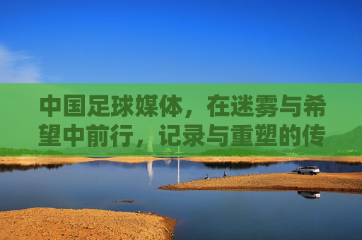中国足球媒体,在迷雾与希望中前行,记录与重塑的传播使命,中国足球媒体,在迷雾与希望中前行,肩负记录与重塑的传播使命