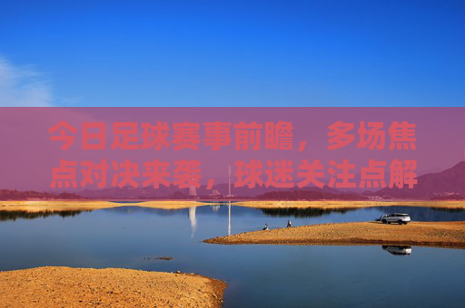 今日足球赛事前瞻，多场焦点对决来袭，球迷关注点解析，今日足球赛事前瞻，多场焦点对决来袭，球迷关注点解析