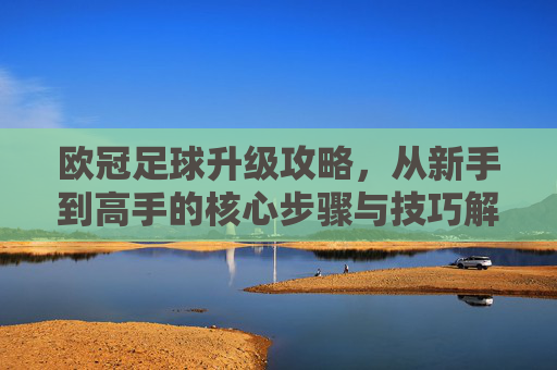 欧冠足球升级攻略，从新手到高手的核心步骤与技巧解析，欧冠足球升级攻略，从新手到高手的核心步骤与技巧解析