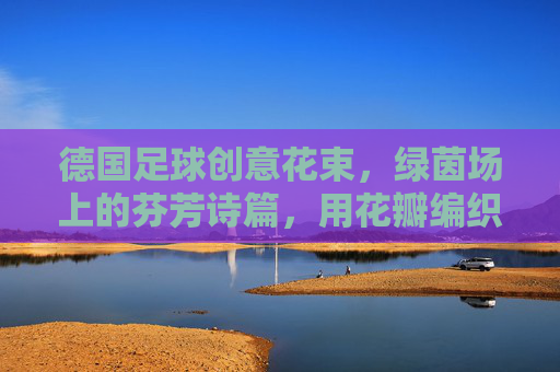德国足球创意花束,绿茵场上的芬芳诗篇,用花瓣编织的足球记忆,德国足球创意花束,绿茵场上的芬芳诗篇,用花瓣编织的足球记忆