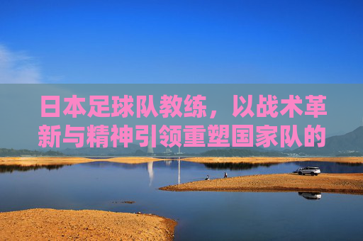 日本足球队教练，以战术革新与精神引领重塑国家队的未来，日本足球队教练，以战术革新与精神引领重塑国家队未来