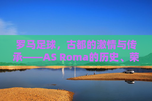 罗马足球，古都的激情与传承——AS Roma的历史、荣耀与魅力解析，罗马足球，古都的激情与传承——AS Roma的历史、荣耀与魅力解析
