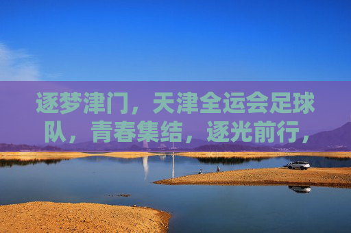 逐梦津门，天津全运会足球队，青春集结，逐光前行，逐梦津门，天津全运会足球队青春集结，逐光前行