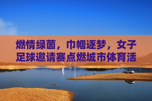 燃情绿茵,巾帼逐梦,女子足球邀请赛点燃城市体育活力,燃情绿茵,巾帼逐梦,女子足球邀请赛点燃城市体育活力
