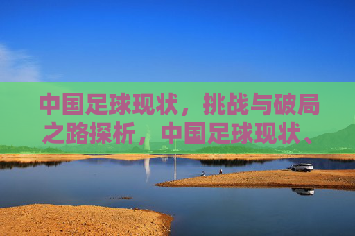 中国足球现状，挑战与破局之路探析，中国足球现状、挑战与破局之路探析