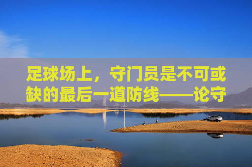 足球场上，守门员是不可或缺的最后一道防线——论守门员在球队中的核心作用，足球场上守门员的核心作用，不可或缺的最后一道防线
